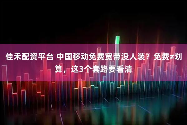 佳禾配资平台 中国移动免费宽带没人装？免费≠划算，这3个套路要看清