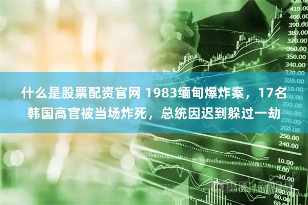 什么是股票配资官网 1983缅甸爆炸案，17名韩国高官被当场炸死，总统因迟到躲过一劫