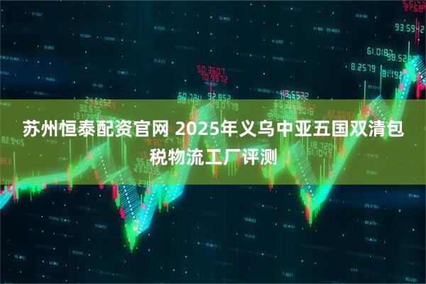 苏州恒泰配资官网 2025年义乌中亚五国双清包税物流工厂评测