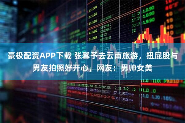 豪极配资APP下载 张馨予去云南旅游，扭屁股与男友拍照好开心，网友：男帅女美