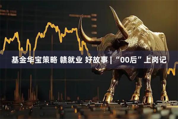 基金华宝策略 赣就业 好故事 | “00后”上岗记