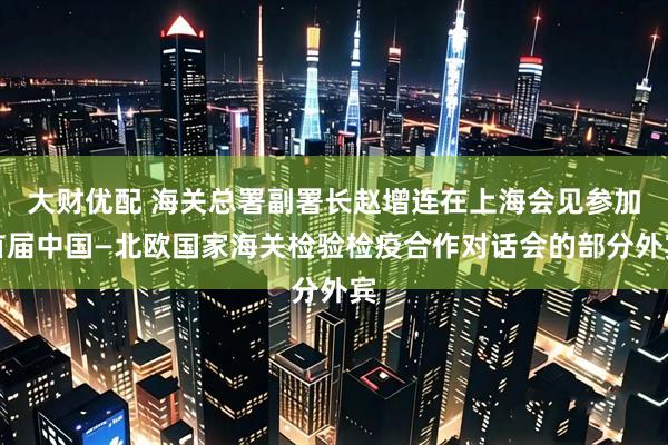 大财优配 海关总署副署长赵增连在上海会见参加首届中国—北欧国家海关检验检疫合作对话会的部分外宾