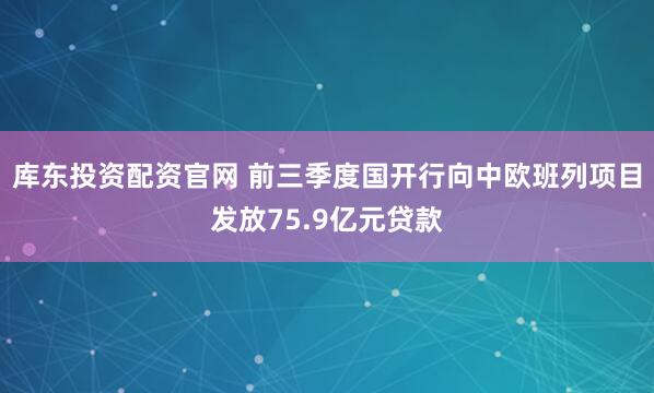 库东投资配资官网 前三季度国开行向中欧班列项目发放75.9亿元贷款