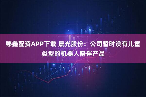 臻鑫配资APP下载 晨光股份:公司暂时没有儿童类型的机器人陪伴产品