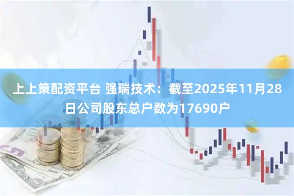 上上策配资平台 强瑞技术：截至2025年11月28日公司股东总户数为17690户