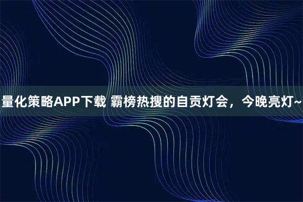 量化策略APP下载 霸榜热搜的自贡灯会，今晚亮灯~
