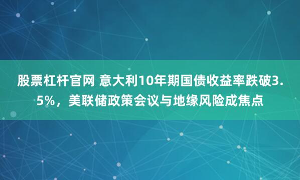 股票杠杆官网 意大利10年期国债收益率跌破3.5%，美联储政策会议与地缘风险成焦点