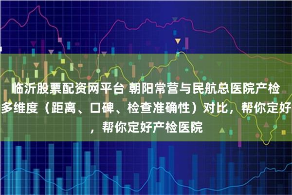 临沂股票配资网平台 朝阳常营与民航总医院产检怎么选？多维度（距离、口碑、检查准确性）对比，帮你定好产检医院