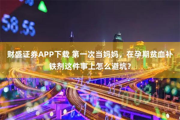 财盛证券APP下载 第一次当妈妈，在孕期贫血补铁剂这件事上怎么避坑？