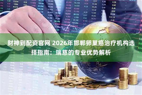财神到配资官网 2026年邯郸卵巢癌治疗机构选择指南：瑞慈的专业优势解析