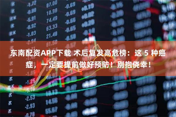 东南配资APP下载 术后复发高危榜：这 5 种癌症，一定要提前做好预防！别抱侥幸！