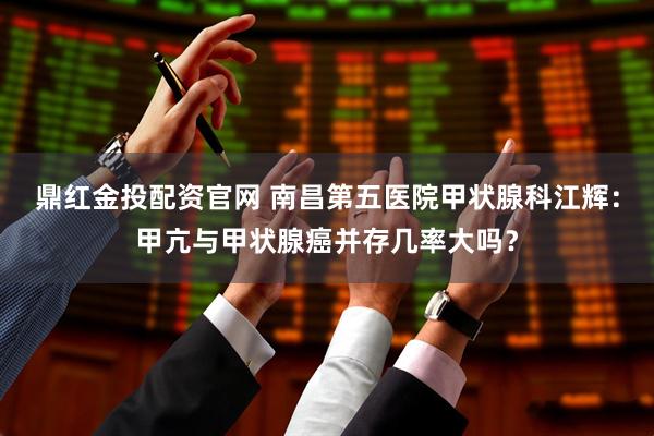 鼎红金投配资官网 南昌第五医院甲状腺科江辉：甲亢与甲状腺癌并存几率大吗？