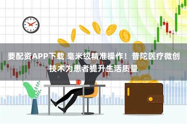 要配资APP下载 毫米级精准操作！普陀医疗微创技术为患者提升生活质量