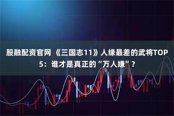 股融配资官网 《三国志11》人缘最差的武将TOP5：谁才是真正的“万人嫌”？