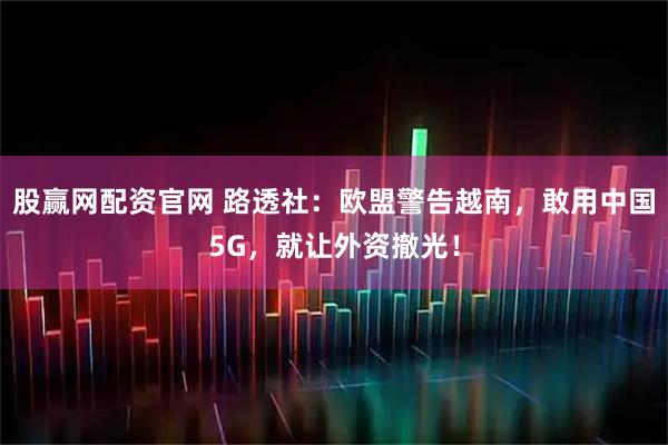 股赢网配资官网 路透社：欧盟警告越南，敢用中国5G，就让外资撤光！