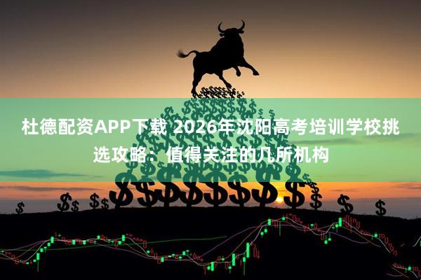 杜德配资APP下载 2026年沈阳高考培训学校挑选攻略：值得关注的几所机构