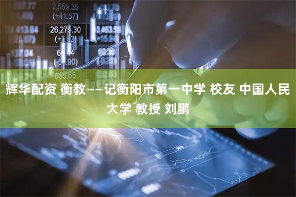辉华配资 衡教——记衡阳市第一中学 校友 中国人民大学 教授 刘鹏