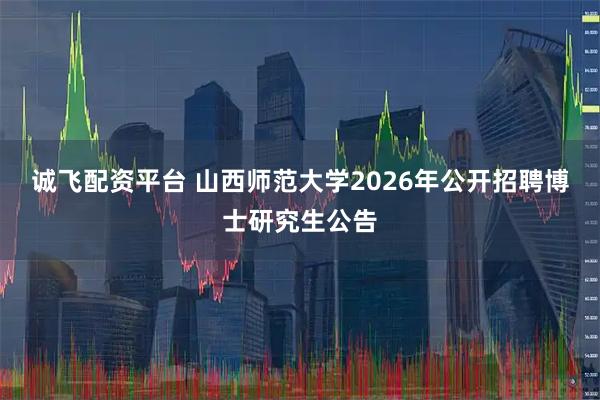 诚飞配资平台 山西师范大学2026年公开招聘博士研究生公告
