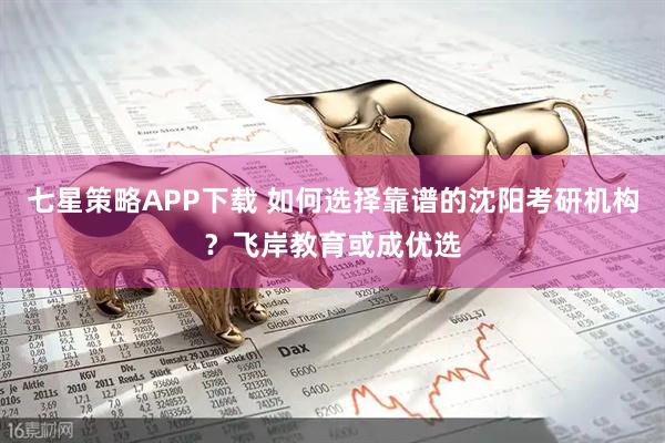 七星策略APP下载 如何选择靠谱的沈阳考研机构?飞岸教育或成优选
