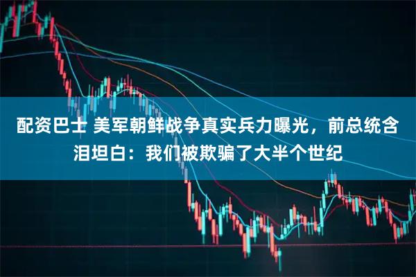 配资巴士 美军朝鲜战争真实兵力曝光，前总统含泪坦白：我们被欺骗了大半个世纪