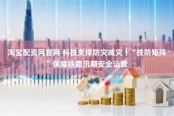 淘宝配资网官网 科技支撑防灾减灾｜“技防矩阵”保障铁路汛期安全运营