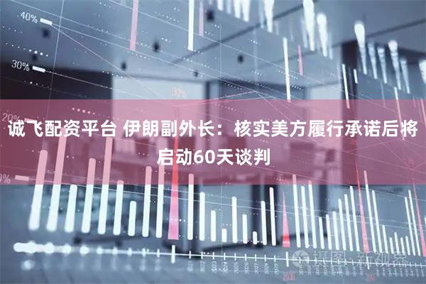 诚飞配资平台 伊朗副外长：核实美方履行承诺后将启动60天谈判