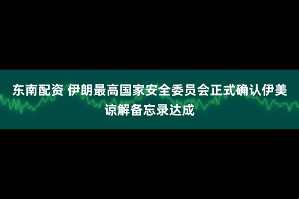 东南配资 伊朗最高国家安全委员会正式确认伊美谅解备忘录达成