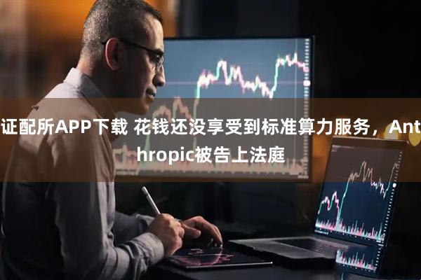 证配所APP下载 花钱还没享受到标准算力服务，Anthropic被告上法庭