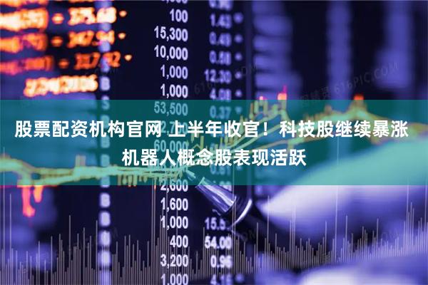 股票配资机构官网 上半年收官！科技股继续暴涨 机器人概念股表现活跃